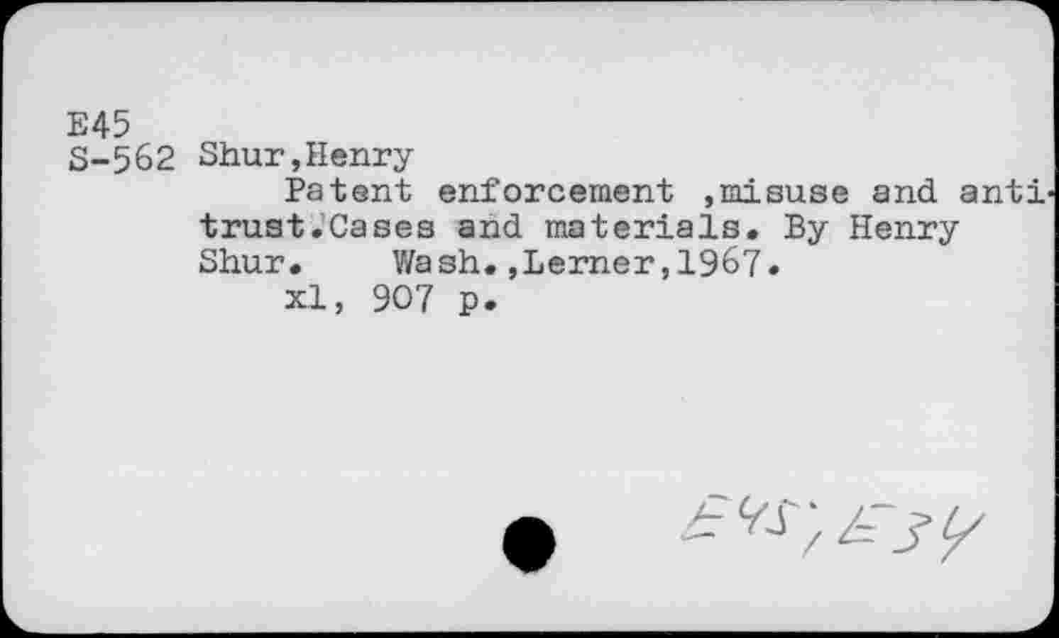 ﻿E45
S-562 Shur,Henry
Patent enforcement ,misuse and anti trust.Cases and materials. By Henry Shur. Wash.,Lerner,1967.
xl, 907 p.